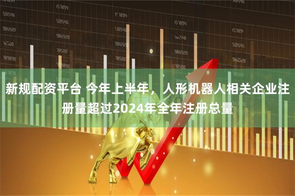 新规配资平台 今年上半年，人形机器人相关企业注册量超过2024年全年注册总量