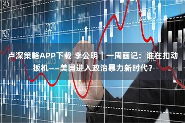 卢深策略APP下载 李公明︱一周画记：谁在扣动扳机——美国进入政治暴力新时代？