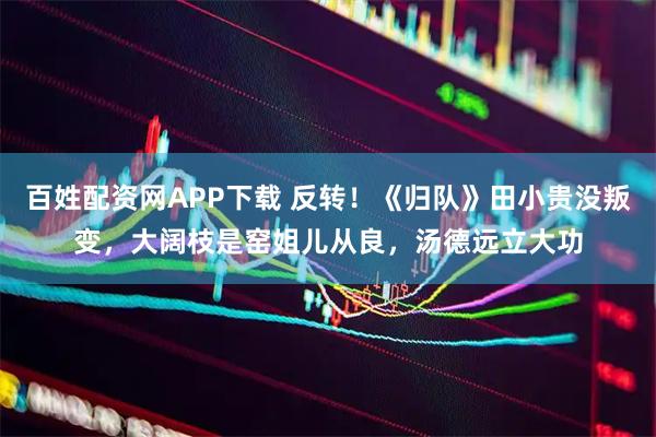 百姓配资网APP下载 反转！《归队》田小贵没叛变，大阔枝是窑姐儿从良，汤德远立大功