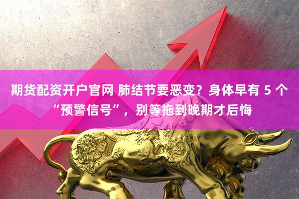 期货配资开户官网 肺结节要恶变？身体早有 5 个 “预警信号”，别等拖到晚期才后悔