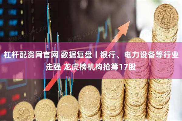 杠杆配资网官网 数据复盘丨银行、电力设备等行业走强 龙虎榜机构抢筹17股