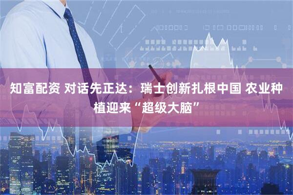 知富配资 对话先正达：瑞士创新扎根中国 农业种植迎来“超级大脑”