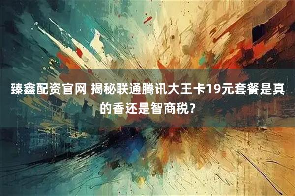 臻鑫配资官网 揭秘联通腾讯大王卡19元套餐是真的香还是智商税？