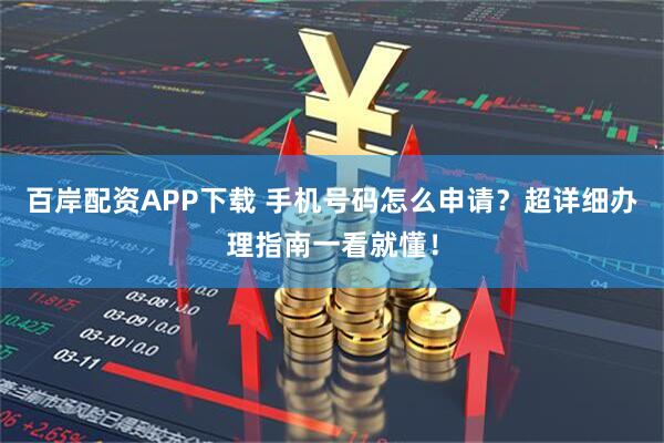 百岸配资APP下载 手机号码怎么申请？超详细办理指南一看就懂！