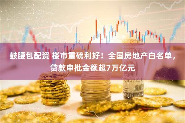 鼓腰包配资 楼市重磅利好！全国房地产白名单，贷款审批金额超7万亿元