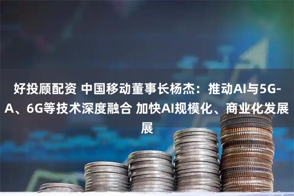 好投顾配资 中国移动董事长杨杰：推动AI与5G-A、6G等技术深度融合 加快AI规模化、商业化发展