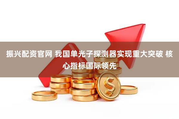振兴配资官网 我国单光子探测器实现重大突破 核心指标国际领先