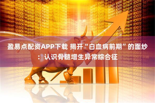 盈易点配资APP下载 揭开“白血病前期”的面纱：认识骨髓增生异常综合征