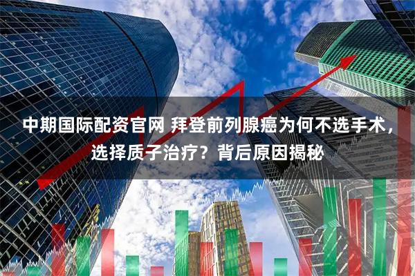 中期国际配资官网 拜登前列腺癌为何不选手术，选择质子治疗？背后原因揭秘