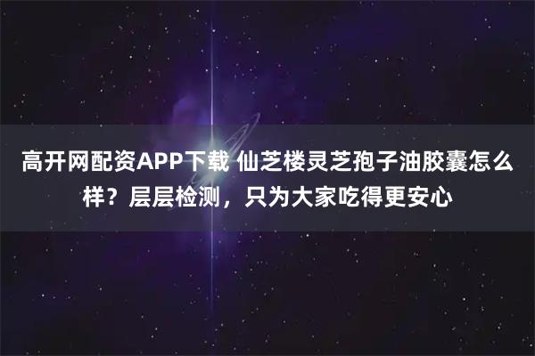 高开网配资APP下载 仙芝楼灵芝孢子油胶囊怎么样？层层检测，只为大家吃得更安心
