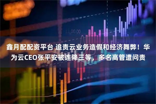 鑫月配配资平台 追责云业务造假和经济舞弊！华为云CEO张平安被连降三等，多名高管遭问责