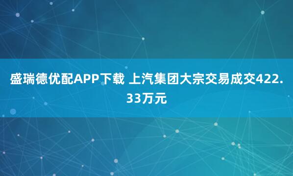 盛瑞德优配APP下载 上汽集团大宗交易成交422.33万元