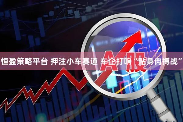 恒盈策略平台 押注小车赛道 车企打响“贴身肉搏战”