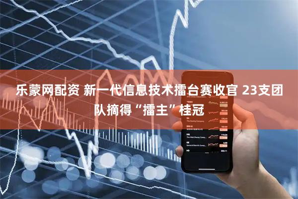 乐蒙网配资 新一代信息技术擂台赛收官 23支团队摘得“擂主”桂冠
