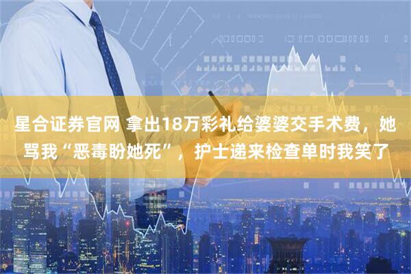 星合证券官网 拿出18万彩礼给婆婆交手术费，她骂我“恶毒盼她死”，护士递来检查单时我笑了