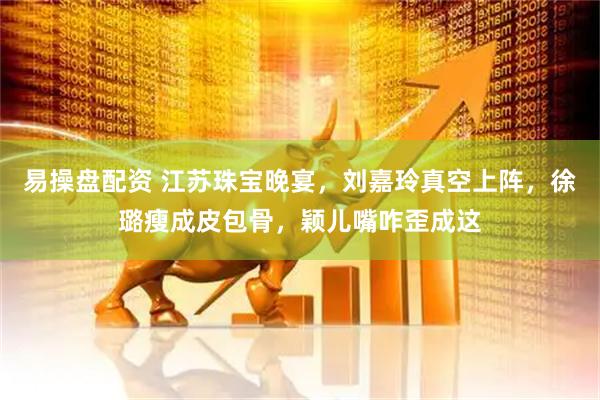 易操盘配资 江苏珠宝晚宴，刘嘉玲真空上阵，徐璐瘦成皮包骨，颖儿嘴咋歪成这