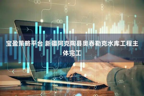 宝盈策略平台 新疆阿克陶县奥吞勒克水库工程主体完工