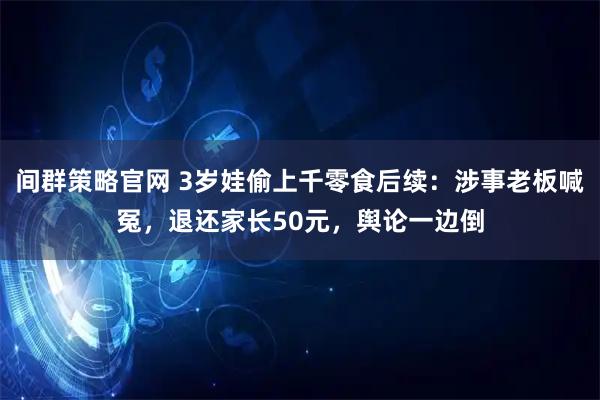 间群策略官网 3岁娃偷上千零食后续：涉事老板喊冤，退还家长50元，舆论一边倒