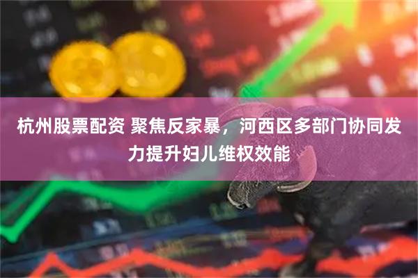 杭州股票配资 聚焦反家暴，河西区多部门协同发力提升妇儿维权效能