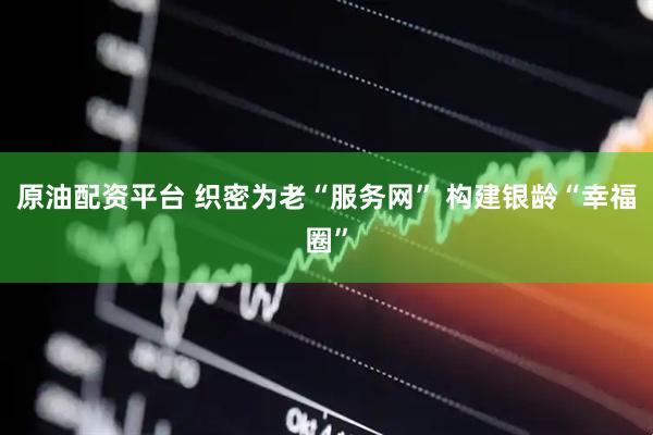 原油配资平台 织密为老“服务网” 构建银龄“幸福圈”