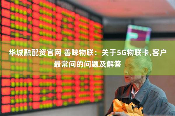 华城融配资官网 善睐物联：关于5G物联卡,客户最常问的问题及解答