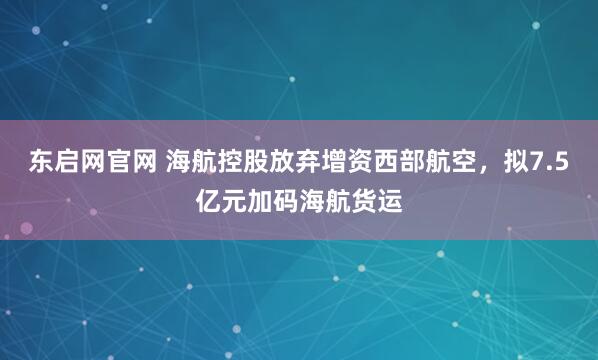 东启网官网 海航控股放弃增资西部航空，拟7.5亿元加码海航货运