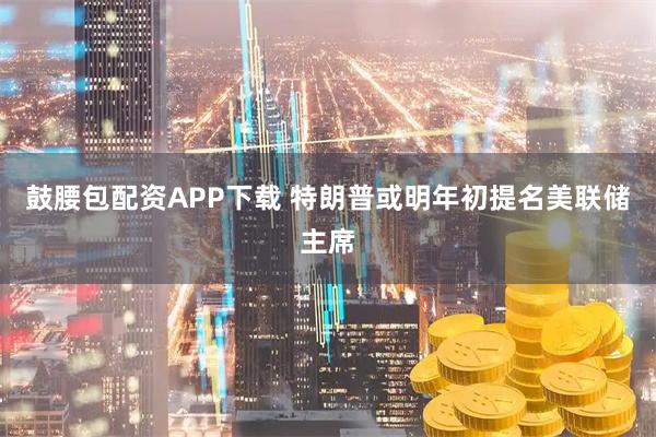 鼓腰包配资APP下载 特朗普或明年初提名美联储主席