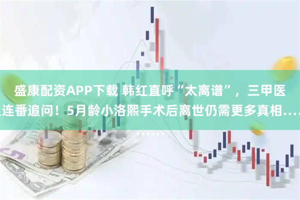 盛康配资APP下载 韩红直呼“太离谱”，三甲医生连番追问！5月龄小洛熙手术后离世仍需更多真相……