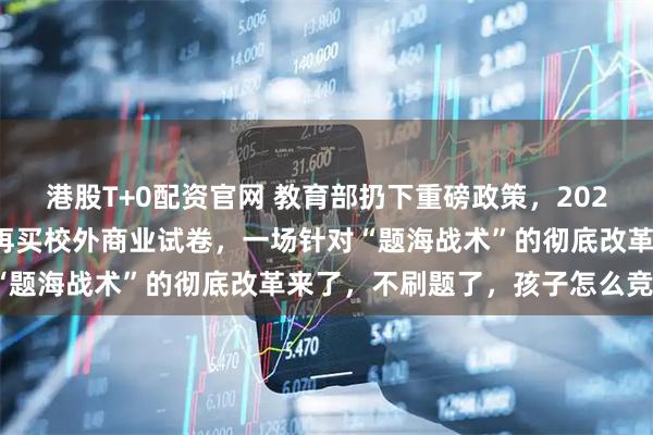 港股T+0配资官网 教育部扔下重磅政策，2026年开始，全国一律不准再买校外商业试卷，一场针对“题海战术”的彻底改革来了，不刷题了，孩子怎么竞争？