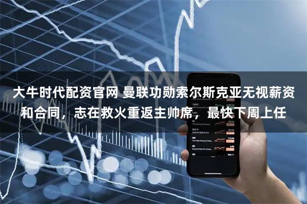大牛时代配资官网 曼联功勋索尔斯克亚无视薪资和合同，志在救火重返主帅席，最快下周上任