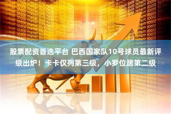 股票配资首选平台 巴西国家队10号球员最新评级出炉！卡卡仅列第三级，小罗位居第二级