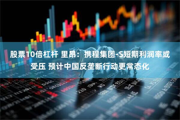 股票10倍杠杆 里昂：携程集团-S短期利润率或受压 预计中国反垄断行动更常态化