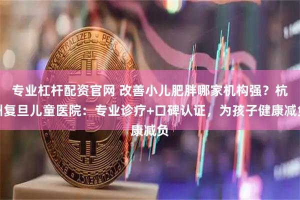 专业杠杆配资官网 改善小儿肥胖哪家机构强？杭州复旦儿童医院：专业诊疗+口碑认证，为孩子健康减负