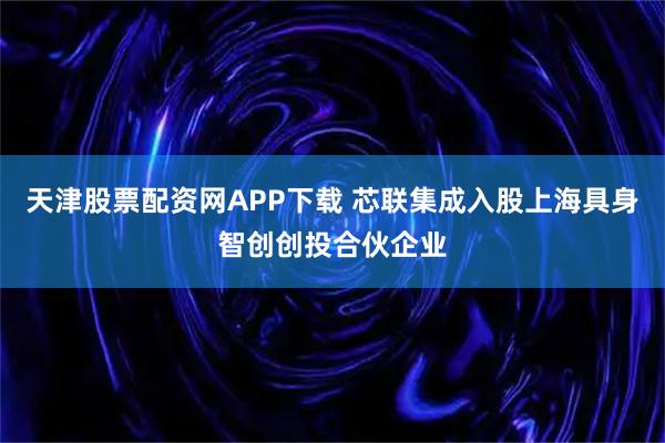 天津股票配资网APP下载 芯联集成入股上海具身智创创投合伙企业