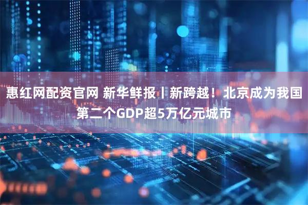 惠红网配资官网 新华鲜报丨新跨越！北京成为我国第二个GDP超5万亿元城市
