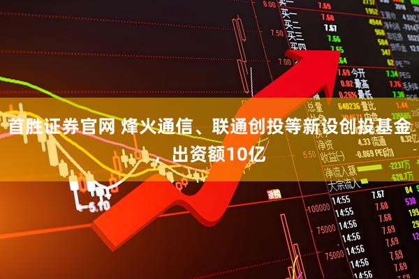 首胜证券官网 烽火通信、联通创投等新设创投基金，出资额10亿