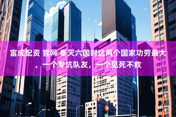富成配资 官网 秦灭六国时这两个国家功劳最大，一个专坑队友，一个见死不救
