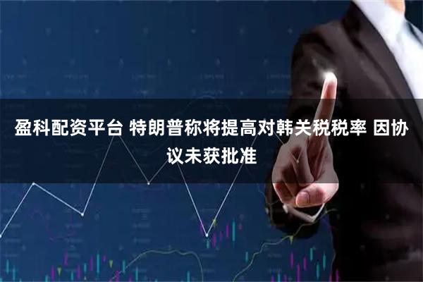 盈科配资平台 特朗普称将提高对韩关税税率 因协议未获批准