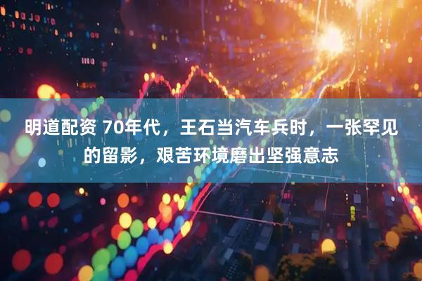 明道配资 70年代，王石当汽车兵时，一张罕见的留影，艰苦环境磨出坚强意志
