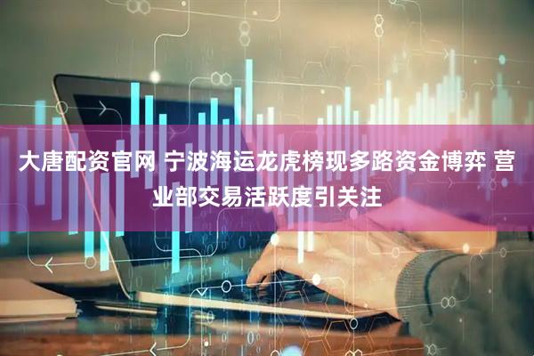 大唐配资官网 宁波海运龙虎榜现多路资金博弈 营业部交易活跃度引关注