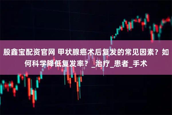 股鑫宝配资官网 甲状腺癌术后复发的常见因素？如何科学降低复发率？_治疗_患者_手术