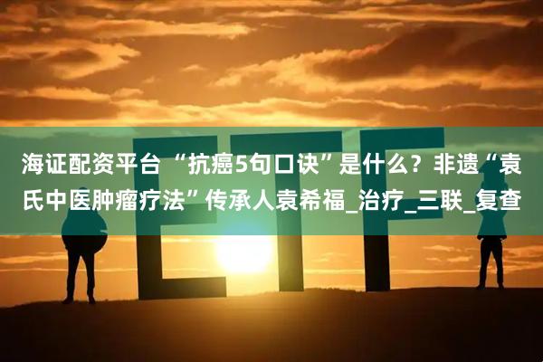 海证配资平台 “抗癌5句口诀”是什么？非遗“袁氏中医肿瘤疗法”传承人袁希福_治疗_三联_复查