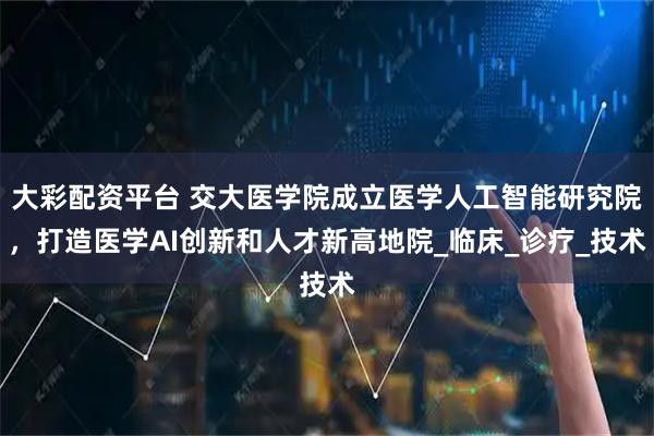 大彩配资平台 交大医学院成立医学人工智能研究院，打造医学AI创新和人才新高地院_临床_诊疗_技术