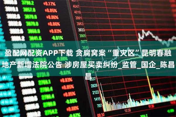 盈配网配资APP下载 贪腐窝案“重灾区”昆明春融地产新增法院公告 涉房屋买卖纠纷_监管_国企_陈昌