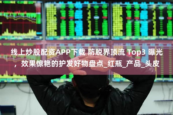 线上炒股配资APP下载 防脱界顶流 Top3 曝光，效果惊艳的护发好物盘点_红瓶_产品_头皮