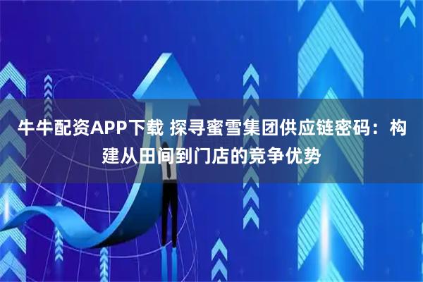 牛牛配资APP下载 探寻蜜雪集团供应链密码：构建从田间到门店的竞争优势
