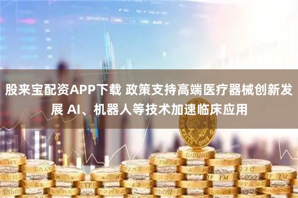 股来宝配资APP下载 政策支持高端医疗器械创新发展 AI、机器人等技术加速临床应用