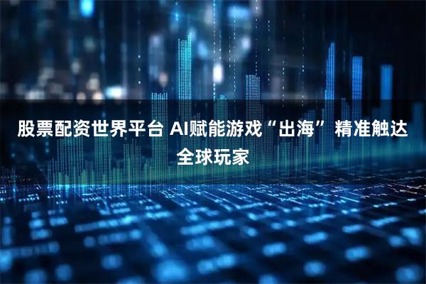 股票配资世界平台 AI赋能游戏“出海” 精准触达全球玩家