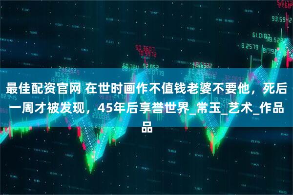 最佳配资官网 在世时画作不值钱老婆不要他，死后一周才被发现，45年后享誉世界_常玉_艺术_作品