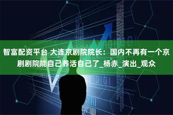 智富配资平台 大连京剧院院长：国内不再有一个京剧剧院能自己养活自己了_杨赤_演出_观众